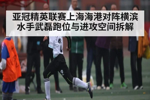 亚冠精英联赛上海海港对阵横滨水手武磊跑位与进攻空间拆解 | c7