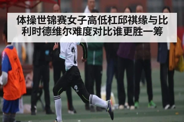 体操世锦赛女子高低杠邱祺缘与比利时德维尔难度对比谁更胜一筹 | c7