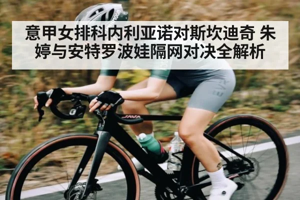 意甲女排科内利亚诺对斯坎迪奇 朱婷与安特罗波娃隔网对决全解析 | c7
